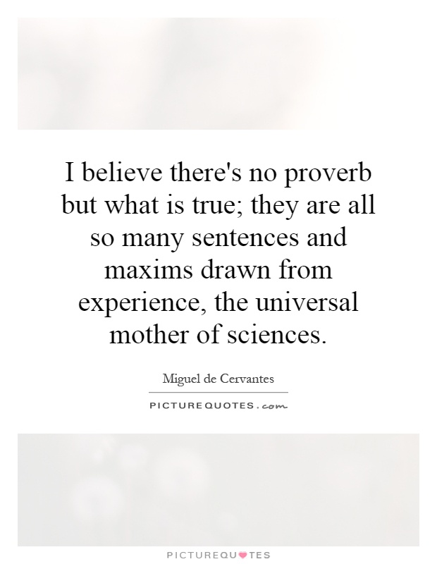 I believe there's no proverb but what is true; they are all so many sentences and maxims drawn from experience, the universal mother of sciences Picture Quote #1