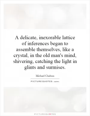 A delicate, inexorable lattice of inferences began to assemble themselves, like a crystal, in the old man's mind, shivering, catching the light in glints and surmises Picture Quote #1