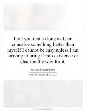 I tell you that as long as I can conceive something better than myself I cannot be easy unless I am striving to bring it into existence or clearing the way for it Picture Quote #1