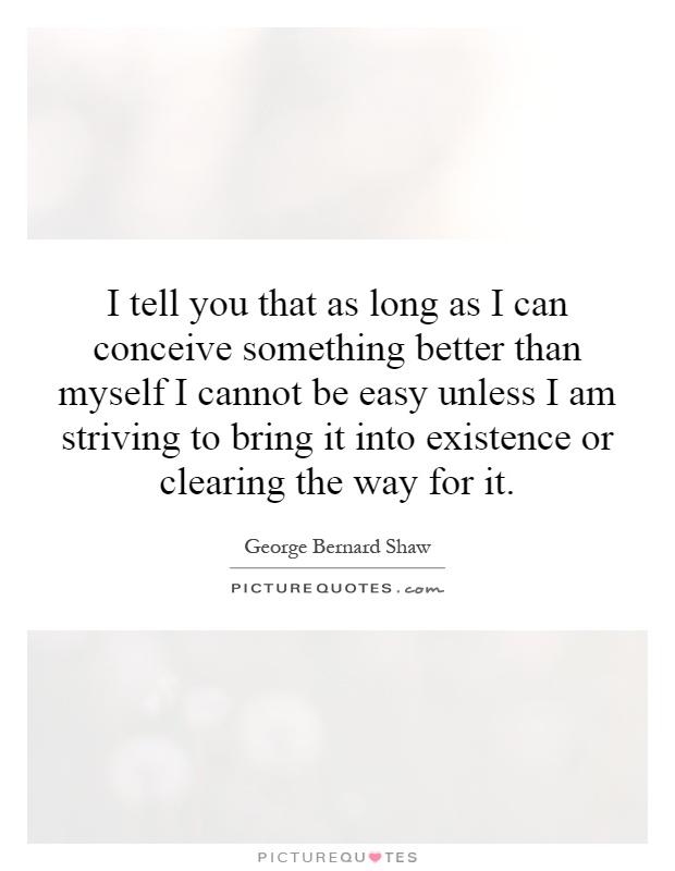 I tell you that as long as I can conceive something better than myself I cannot be easy unless I am striving to bring it into existence or clearing the way for it Picture Quote #1