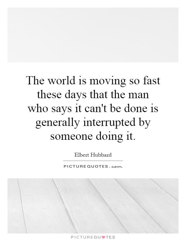 The world is moving so fast these days that the man who says it can't be done is generally interrupted by someone doing it Picture Quote #1