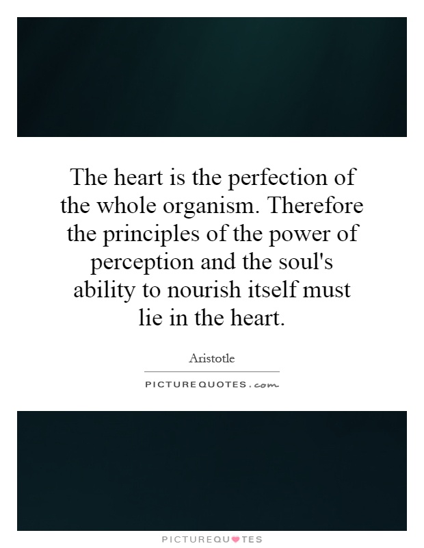 The heart is the perfection of the whole organism. Therefore the principles of the power of perception and the soul's ability to nourish itself must lie in the heart Picture Quote #1