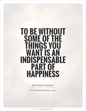 To be without some of the things you want is an indispensable part of happiness Picture Quote #1
