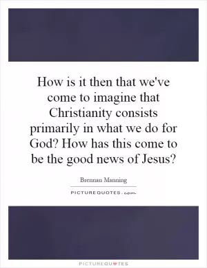 How is it then that we've come to imagine that Christianity consists primarily in what we do for God? How has this come to be the good news of Jesus? Picture Quote #1