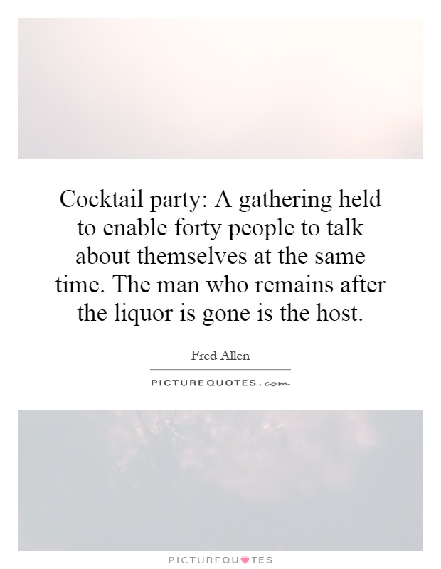 Cocktail party: A gathering held to enable forty people to talk about themselves at the same time. The man who remains after the liquor is gone is the host Picture Quote #1