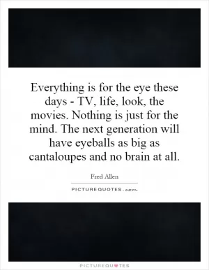 Everything is for the eye these days - TV, life, look, the movies. Nothing is just for the mind. The next generation will have eyeballs as big as cantaloupes and no brain at all Picture Quote #1
