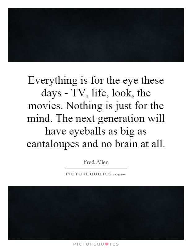 Everything is for the eye these days - TV, life, look, the movies. Nothing is just for the mind. The next generation will have eyeballs as big as cantaloupes and no brain at all Picture Quote #1