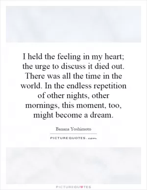 I held the feeling in my heart; the urge to discuss it died out. There was all the time in the world. In the endless repetition of other nights, other mornings, this moment, too, might become a dream Picture Quote #1