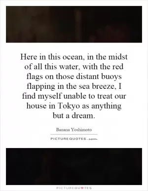 Here in this ocean, in the midst of all this water, with the red flags on those distant buoys flapping in the sea breeze, I find myself unable to treat our house in Tokyo as anything but a dream Picture Quote #1