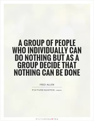 A group of people who individually can do nothing but as a group decide that nothing can be done Picture Quote #1