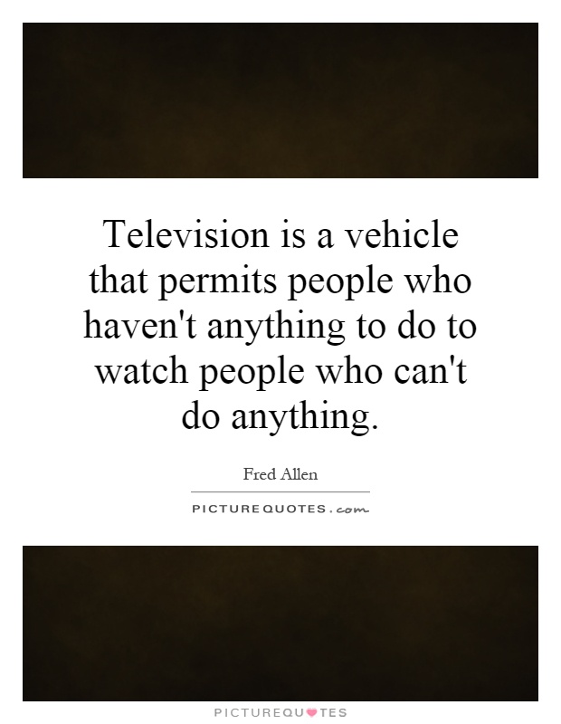 Television is a vehicle that permits people who haven't anything to do to watch people who can't do anything Picture Quote #1