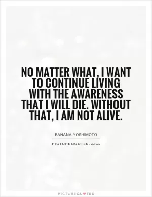 No matter what, I want to continue living with the awareness that I will die. Without that, I am not alive Picture Quote #1