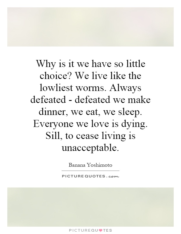 Why is it we have so little choice? We live like the lowliest worms. Always defeated - defeated we make dinner, we eat, we sleep. Everyone we love is dying. Sill, to cease living is unacceptable Picture Quote #1