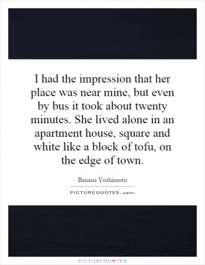 I had the impression that her place was near mine, but even by bus it took about twenty minutes. She lived alone in an apartment house, square and white like a block of tofu, on the edge of town Picture Quote #1