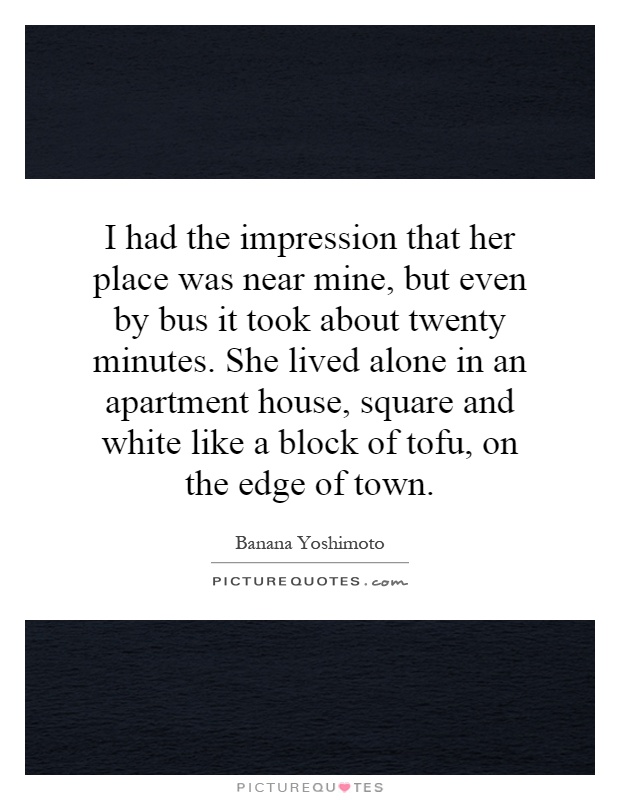 I had the impression that her place was near mine, but even by bus it took about twenty minutes. She lived alone in an apartment house, square and white like a block of tofu, on the edge of town Picture Quote #1