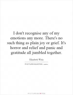 I don't recognise any of my emotions any more. There's no such thing as plain joy or grief. It's horror and relief and panic and gratitude all jumbled together Picture Quote #1