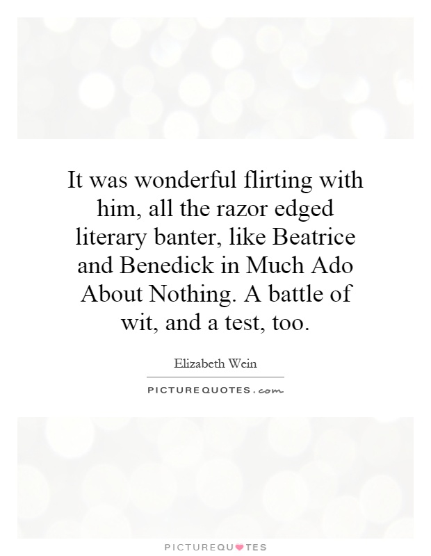 It was wonderful flirting with him, all the razor edged literary banter, like Beatrice and Benedick in Much Ado About Nothing. A battle of wit, and a test, too Picture Quote #1