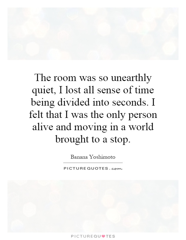 The room was so unearthly quiet, I lost all sense of time being divided into seconds. I felt that I was the only person alive and moving in a world brought to a stop Picture Quote #1