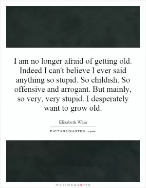 I am no longer afraid of getting old. Indeed I can't believe I ever said anything so stupid. So childish. So offensive and arrogant. But mainly, so very, very stupid. I desperately want to grow old Picture Quote #1