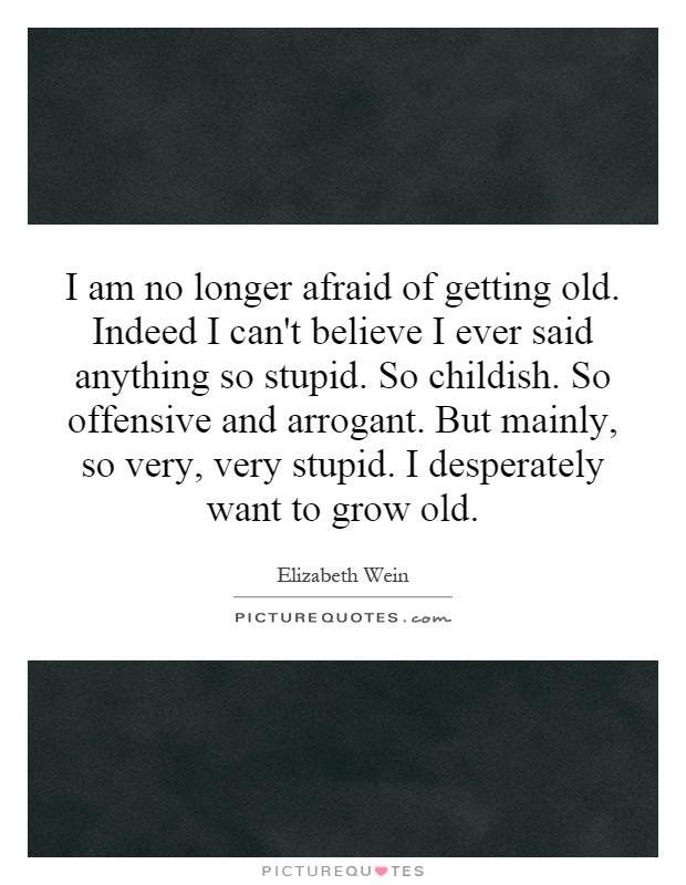 I am no longer afraid of getting old. Indeed I can't believe I ever said anything so stupid. So childish. So offensive and arrogant. But mainly, so very, very stupid. I desperately want to grow old Picture Quote #1