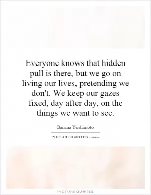 Everyone knows that hidden pull is there, but we go on living our lives, pretending we don't. We keep our gazes fixed, day after day, on the things we want to see Picture Quote #1