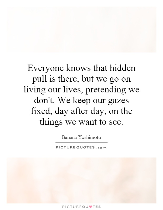 Everyone knows that hidden pull is there, but we go on living our lives, pretending we don't. We keep our gazes fixed, day after day, on the things we want to see Picture Quote #1