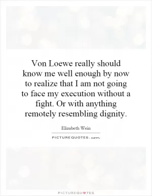 Von Loewe really should know me well enough by now to realize that I am not going to face my execution without a fight. Or with anything remotely resembling dignity Picture Quote #1