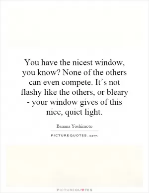 You have the nicest window, you know? None of the others can even compete. It´s not flashy like the others, or bleary - your window gives of this nice, quiet light Picture Quote #1