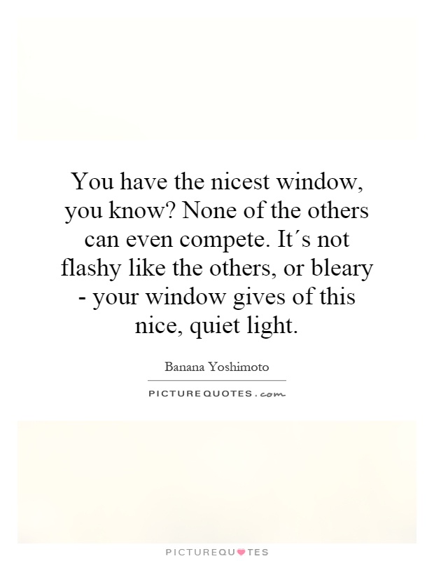 You have the nicest window, you know? None of the others can even compete. It´s not flashy like the others, or bleary - your window gives of this nice, quiet light Picture Quote #1