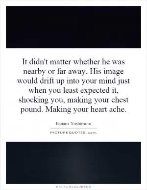 It didn't matter whether he was nearby or far away. His image would drift up into your mind just when you least expected it, shocking you, making your chest pound. Making your heart ache Picture Quote #1