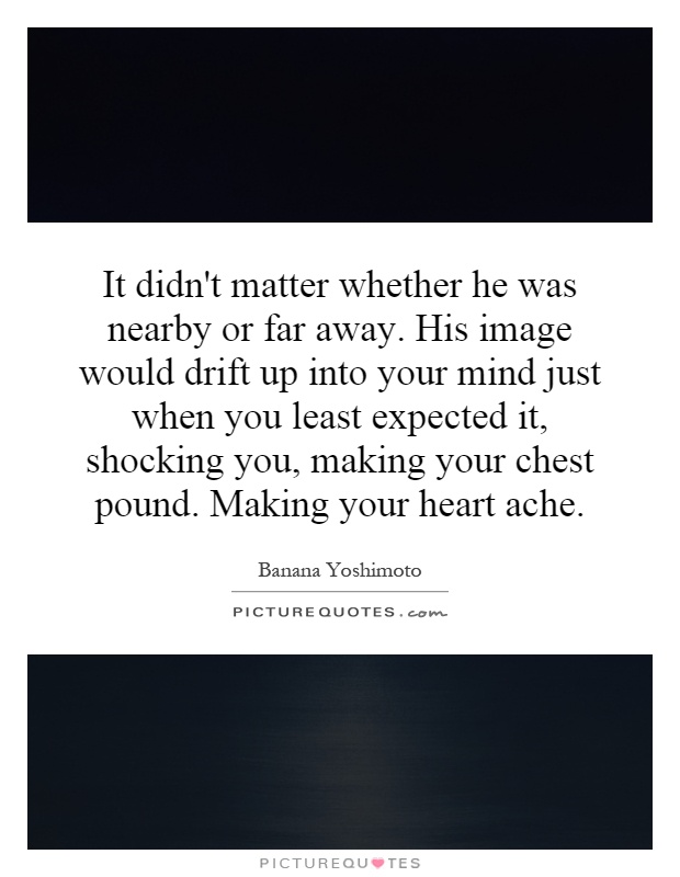 It didn't matter whether he was nearby or far away. His image would drift up into your mind just when you least expected it, shocking you, making your chest pound. Making your heart ache Picture Quote #1
