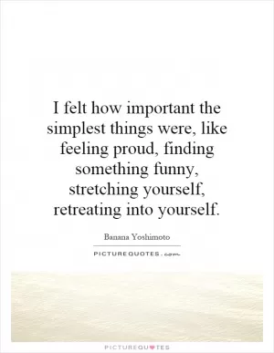 I felt how important the simplest things were, like feeling proud, finding something funny, stretching yourself, retreating into yourself Picture Quote #1