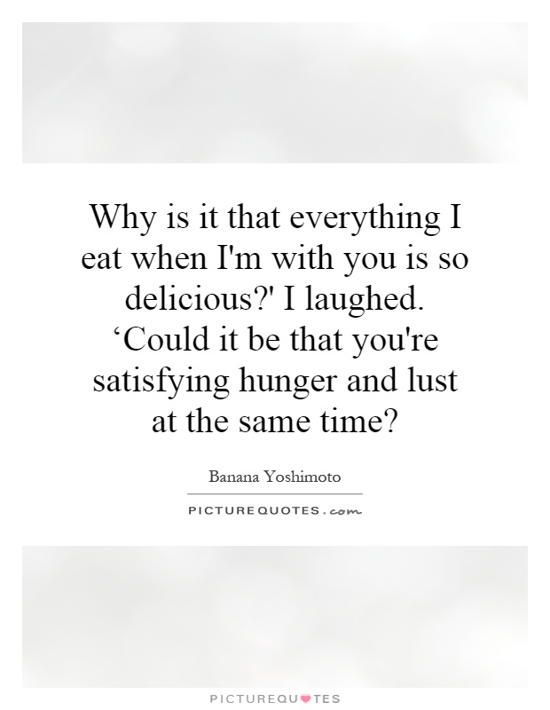 Why is it that everything I eat when I'm with you is so delicious?' I laughed. ‘Could it be that you're satisfying hunger and lust at the same time? Picture Quote #1