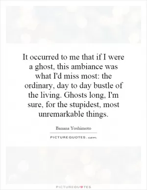 It occurred to me that if I were a ghost, this ambiance was what I'd miss most: the ordinary, day to day bustle of the living. Ghosts long, I'm sure, for the stupidest, most unremarkable things Picture Quote #1