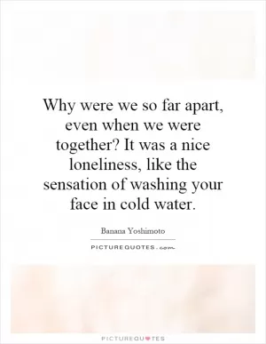 Why were we so far apart, even when we were together? It was a nice loneliness, like the sensation of washing your face in cold water Picture Quote #1