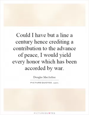 Could I have but a line a century hence crediting a contribution to the advance of peace, I would yield every honor which has been accorded by war Picture Quote #1