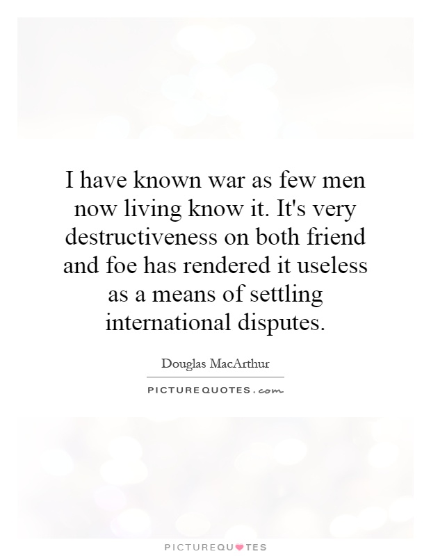 I have known war as few men now living know it. It's very destructiveness on both friend and foe has rendered it useless as a means of settling international disputes Picture Quote #1