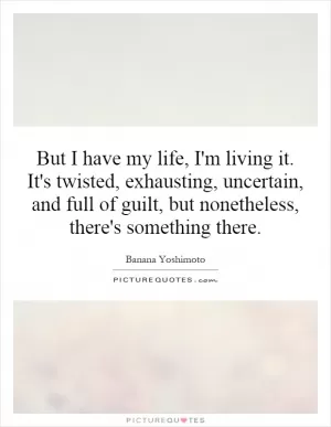 But I have my life, I'm living it. It's twisted, exhausting, uncertain, and full of guilt, but nonetheless, there's something there Picture Quote #1