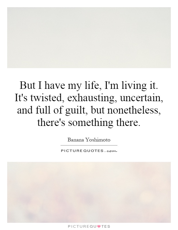 But I have my life, I'm living it. It's twisted, exhausting, uncertain, and full of guilt, but nonetheless, there's something there Picture Quote #1