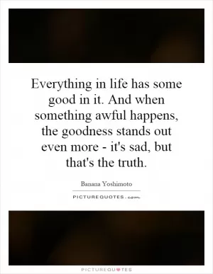 Everything in life has some good in it. And when something awful happens, the goodness stands out even more - it's sad, but that's the truth Picture Quote #1
