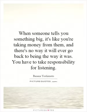 When someone tells you something big, it's like you're taking money from them, and there's no way it will ever go back to being the way it was. You have to take responsibility for listening Picture Quote #1