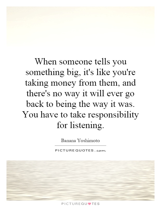 When someone tells you something big, it's like you're taking money from them, and there's no way it will ever go back to being the way it was. You have to take responsibility for listening Picture Quote #1