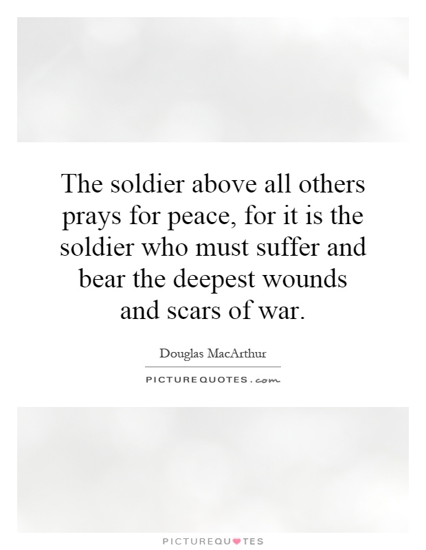 The soldier above all others prays for peace, for it is the soldier who must suffer and bear the deepest wounds and scars of war Picture Quote #1