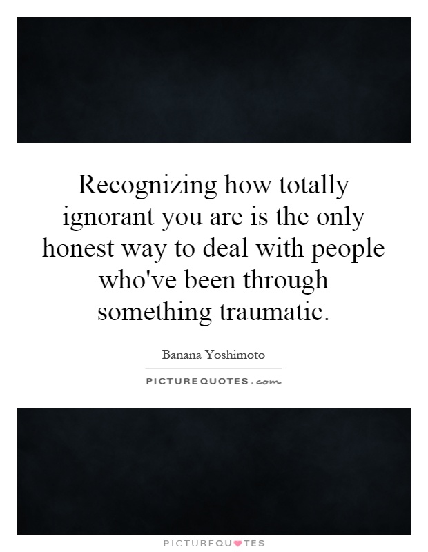 Recognizing how totally ignorant you are is the only honest way to deal with people who've been through something traumatic Picture Quote #1