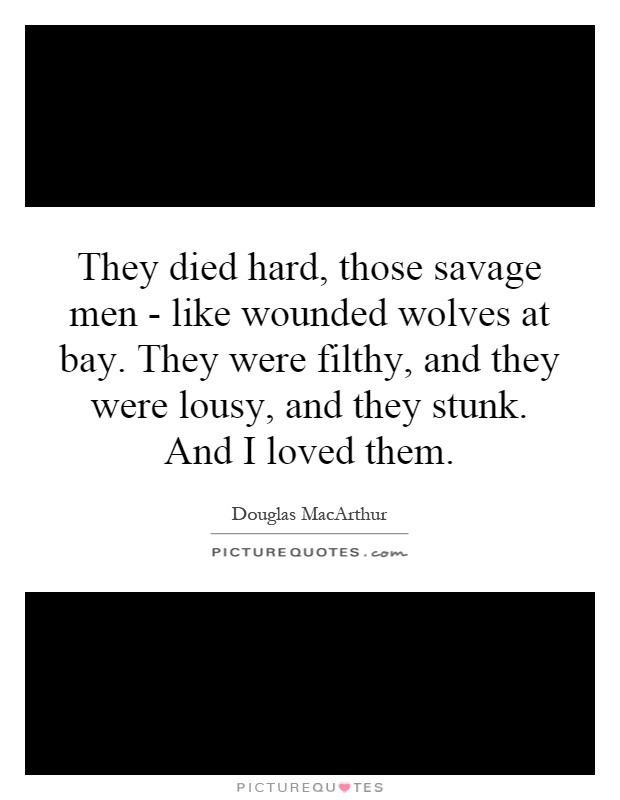 They died hard, those savage men - like wounded wolves at bay. They were filthy, and they were lousy, and they stunk. And I loved them Picture Quote #1