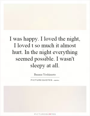 I was happy. I loved the night, I loved t so much it almost hurt. In the night everything seemed possible. I wasn't sleepy at all Picture Quote #1