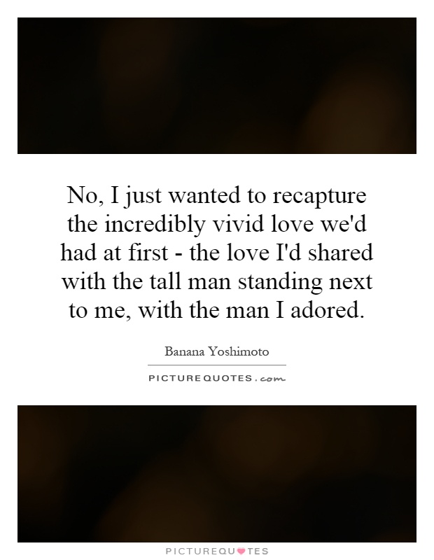 No, I just wanted to recapture the incredibly vivid love we'd had at first - the love I'd shared with the tall man standing next to me, with the man I adored Picture Quote #1