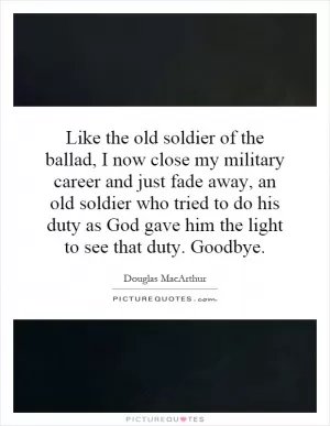 Like the old soldier of the ballad, I now close my military career and just fade away, an old soldier who tried to do his duty as God gave him the light to see that duty. Goodbye Picture Quote #1