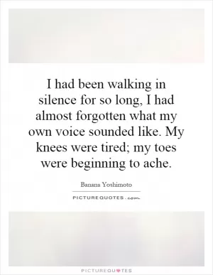 I had been walking in silence for so long, I had almost forgotten what my own voice sounded like. My knees were tired; my toes were beginning to ache Picture Quote #1