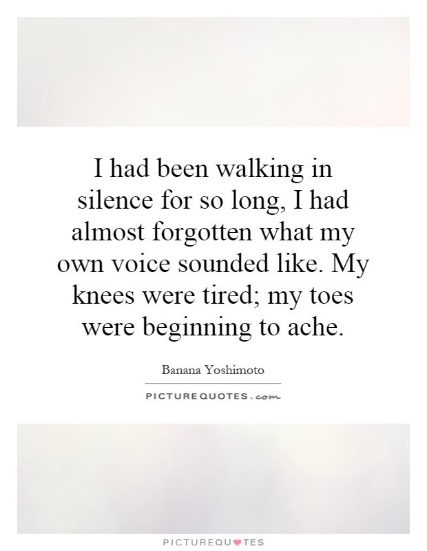 I had been walking in silence for so long, I had almost forgotten what my own voice sounded like. My knees were tired; my toes were beginning to ache Picture Quote #1